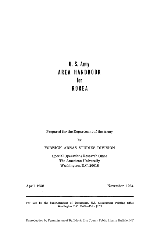 handle is hein.cow/aracs0006 and id is 1 raw text is: U. S. Army
AREA HANDBOOK
for
KOREA
Prepared for the Department of the Army
by
FOREIGN AREAS STUDIES DIVISION
Special Operations Research Office
The American University
Washington, D.C. 20016

April 1958

November 1964

For sale by - the Superintendent of Documents, U.S. Government Printing Office
Washington, D.C. 20402-Price $2.75
Reproduction by Permnmission of Buffalo & Erie County Public Library Buffalo, NY



