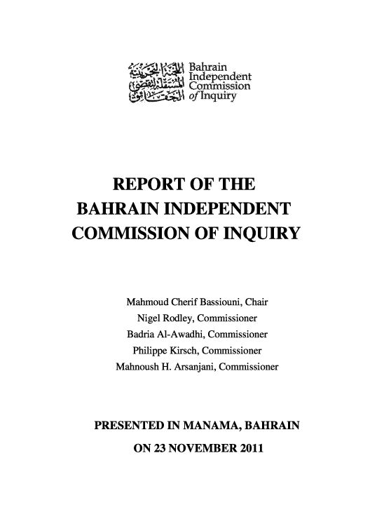 handle is hein.cow/bahrci0001 and id is 1 raw text is: Bahrain
.   se' Edepepdent
Comrt mnssion
ofInquiry
REPORT OF THE
BAHRAIN INDEPENDENT
COMMISSION OF INQUIRY
Mahmoud Cherif Bassiouni, Chair
Nigel Rodley, Commissioner
Badria Al-Awadhi, Commissioner
Philippe Kirsch, Commissioner
Mahnoush H. Arsanjani, Commissioner
PRESENTED IN MANAMA, BAHRAIN

ON 23 NOVEMBER 2011


