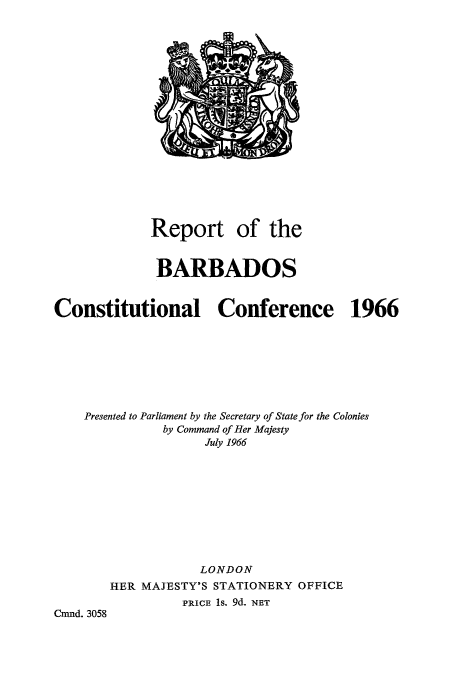 handle is hein.cow/barbcons0001 and id is 1 raw text is: Report of the
BARBADOS
Constitutional Conference 1966
Presented to Parliament by the Secretary of State for the Colonies
by Command of Her Majesty
July 1966
LONDON
HER MAJESTY'S STATIONERY OFFICE
PRICE 1s. 9d. NET
Cmnd. 3058


