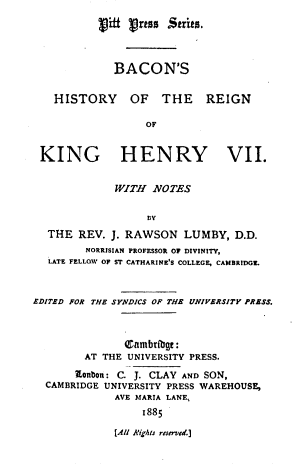 handle is hein.cow/bnshyotern0001 and id is 1 raw text is: JVi # rtsn Strits.

BACON'S

HISTORY OF THE

REIGN

OF
KING HENRY VII.
WITH NOTES
Dv
THE REV. J. RAWSON LUMBY, D.D.
NORRISIAN PROFESSOR OF DIVINITY,
LATE FELLQA OF ST CATHARINE'S COLLEGE, CAMBRIDGL.
EDITED FOR THE SYNDICS OF THE UNIVERSITY PRESS.
Q~ambtfbg,:
AT THE UNIVERSITY PRESS.
Eonbon: C. J. CLAY AND SON,
CAMBRIDGE UNIVERSITY PRESS WAREHOUSE,
AVE MARIA LANE,
1885

[All R'igheu reserved.]


