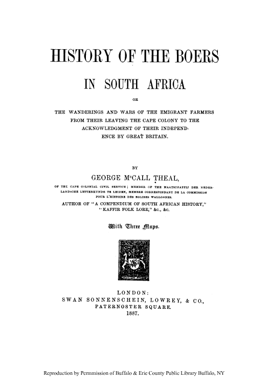 handle is hein.cow/boersaw0001 and id is 1 raw text is: HISTORY OF THE BOERS
IN SOUTH AFRICA
OR
THE WANDERINGS AND WARS OF THE EMIGRANT FARMERS
FROM THEIR LEAVING THE CAPE COLONY TO THE
ACKNOWLEDGMENT OF THEIR INDEPEND-
ENCE BY GREAt BRITAIN.
BY
GEORGE McCALL THEAL,
OF THE CAPE COLONIAL CIVIL SERVICE ; MEMBER OF THE MAATSCIIAPPIJ DER NEDER-
LANDSCHE LETTERKUNDE TZ LEIDEN, MEMBRE CORRESPONDANT DE LA COMMISSION
POUR L'HISTOIRE DES EGLISES WALLONNES.
AUTHOR OF A COMPENDIUM OF SOUTH AFRICAN HISTORY,
I KAFFIR FOLK LORE, &c., &c.

Wmith hree flapo.

LONDON:
SWAN SONNENSCHEIN, LOWREY, & CO.,
PATERNOSTER SQUARE.
1887.

Reproduction by Permnmission of Buffalo & Erie County Public Library Buffalo, NY


