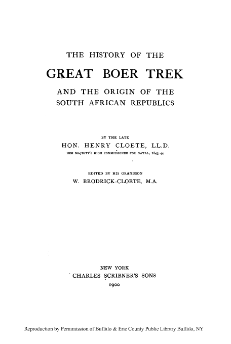 handle is hein.cow/boetrek0001 and id is 1 raw text is: THE HISTORY OF THE
GREAT BOER TREK
AND THE ORIGIN OF THE
SOUTH AFRICAN REPUBLICS
BY THE LATE
HON. HENRY CLOETE, LL.D.
HER MAJESTY'S HIGH COMMISSIONER FOR NATAL, 1843-44
EDITED BY HIS GRANDSON
W. BRODRICK-CLOETE, M.A.
NEW YORK
CHARLES SCRIBNER'S SONS
1900

Reproduction by Permnmission of Buffalo & Erie County Public Library Buffalo, NY


