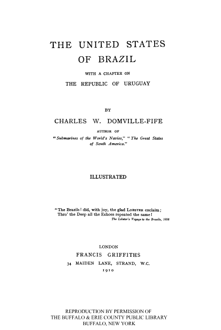 handle is hein.cow/brurug0001 and id is 1 raw text is: THE UNITED

STATES

OF BRAZIL
WITH A CHAPTER ON
THE REPUBLIC OF       URUGUAY
BY
CHARLES W. DOMVILLE-FIFE
AUTHOR OF
Submarines of the World's Navies,  The Great States
of South America.
ILLUSTRATED
The Brazils ! did, with joy, the glad LOBSTER exclaim;
Thro' the Deep all the Echoes repeated the same I
Tqho Lobster'a Voyage to the Brazild, 1808
LONDON
FRANCIS GRIFFITHS
34 MAIDEN LANE, STRAND, W.C.
1910
REPRODUCTION BY PERMISSION OF
THE BUFFALO & ERIE COUNTY PUBLIC LIBRARY
BUFFALO, NEW YORK


