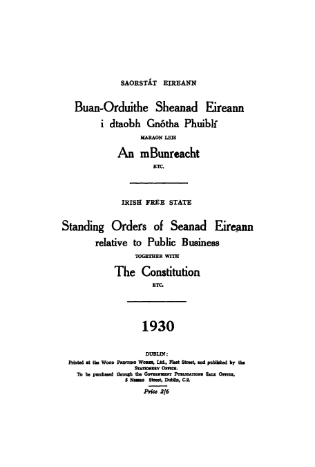 handle is hein.cow/buanord0001 and id is 1 raw text is: SAORSTAT EIREANN

Buan-Orduithe Sheanad Eireann
i dtaobh Gn6tha Phuiblf
KARAON LEIS
An mBunreacht
ETC.
IRISH FREE STATE
Standing Orders of Seanad Eireann
relative to Public Business
TOGETHER WITH
The Constitution
ETC
1930
DUBLIN:
Printed at the WOOD Panmo Woans, Ltd., Fleet Stzeet, and published by the
STAoMZRr OracM.
To be purchased though the GomRuzwT PuattAnons Samz Ome,
5 Nassau Street, Dublin, Ci.
Price 2/6


