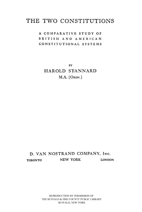 handle is hein.cow/cacompa0001 and id is 1 raw text is: 




THE TWO CONSTITUTIONS


     A COMPARATIVE STUDY OF
     BRITISH AND AMERICAN
     CONSTITUTIONAL SYSTEMS





                BY
       HAROLD STANNARD
            M.A. [OxoN. ]


D. VAN NOSTRAND COMPANY, INc.
TORONTO      NEW YORK       LONDON








         REPRODUCTION BY PERMISSION OF
      THE BUFFALO & ERIE COUNTY PUBLIC LIBRARY
            BUFFALO, NEW YORK


