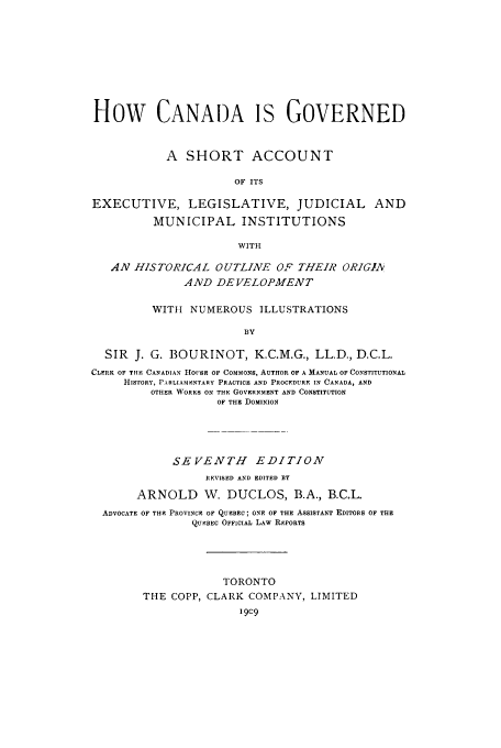 handle is hein.cow/canagoe0001 and id is 1 raw text is: How CANADA IS GOVERNED
A SHORT ACCOUNT
OF ITS
EXECUTIVE, LEGISLATIVE, JUDICIAL AND
MUNICIPAL INSTITUTIONS
WITH
AN HISTORICAL OUTLINE OF THEIR ORIGIA
AND DEVELOPMENT
WITH NUMEROUS ILLUSTRATIONS
BY
SIR J. G. BOURINOT, K.C.M.G., LL.D., D.C.L.
CLERK OF TFIE CANADIAN HOUSs OF COMMONS, AUTHOR OF A MANUAL OF CONSTITUTIONAL
HISTORY, PARLIAMENTARY PRACTICE AND PROCEDURE IN CANADA, AND
OTHER WORKS ON THE GOVERNMENT AND CONSTITUTION
OF THE DOMINION
SEVENTH      EDITION
REVISED AND EDITED BY
ARNOLD W. DUCLOS, B.A., B.C.L.
ADVOCATE OF THE PROVINCE OF QUEBEC; ONE OF THE ASSISTANT EDITORS OF THE
QUEBEC OFFICIAL LAW REPORTS
TORONTO
THE COPP, CLARK COMPANY, LIMITED


