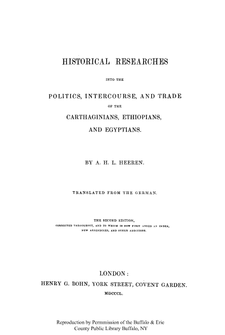 handle is hein.cow/cartethe0001 and id is 1 raw text is: HISTORICAL RESEARCHES
INTO THE
POLITICS, INTERCOURSE, AND TRADE
OF THE
CARTHAGINIANS, ETHIOPIANS,
AND EGYPTIANS.
BY A. H. L. HEEREN.
TRANSLATED FROM TIE GERMAN.
THE SECOND EDITION,
CORRECTED THROUGHOUT, AND TO WHICH IS NOW FIRST ADDED AN INDEX,
NEW APPENDIXES, AND OTHER ADDITIONS.
LONDON:
HENRY G. BOHN, YORK STREET, COVENT GARDEN.
MDCCCL.
Reproduction by Permmission of the Buffalo & Erie
County Public Library Buffalo, NY


