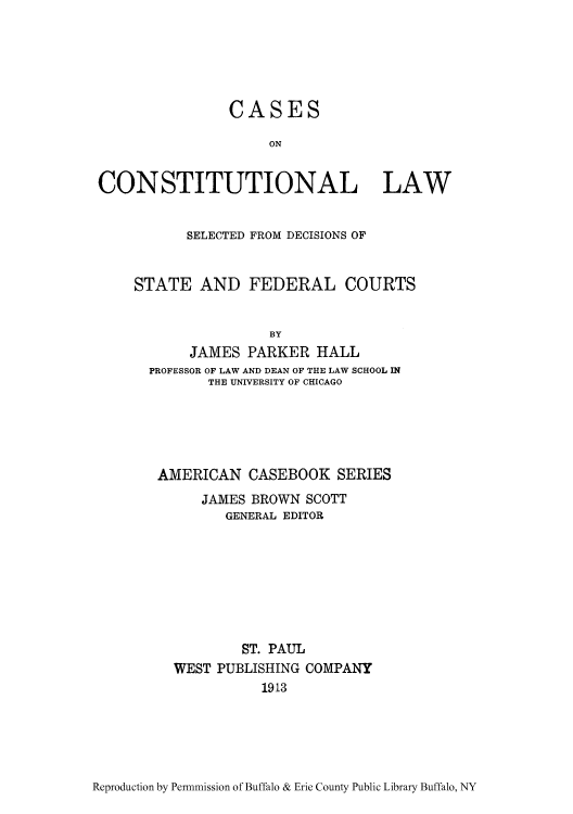 handle is hein.cow/caselfro0001 and id is 1 raw text is: CASES
ON
CONSTITUTIONAL LAW

SELECTED FROM DECISIONS OF
STATE AND FEDERAL COURTS
BY
JAMES PARKER HALL
PROFESSOR OF LAW AND DEAN OF THE LAW SCHOOL IN
THE UNIVERSITY OF CHICAGO

AMERICAN CASEBOOK SERIES
JAMES BROWN SCOTT
GENERAL EDITOR
ST. PAUL
WEST PUBLISHING COMPANY
1913

Reproduction by Permnmission of Buffalo & Erie County Public Library Buffalo, NY


