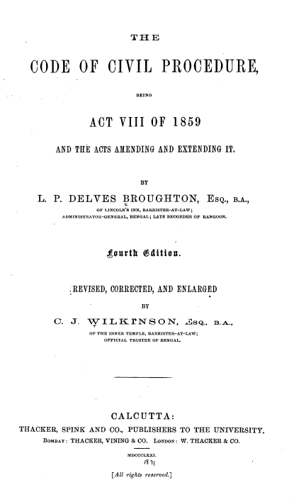 handle is hein.cow/ccivpb0001 and id is 1 raw text is: THE

CODE OF CIVIL PROCEDURE,
BEING
ACT VIII OF 1859
AND THE ACTS AMENDING AND EXTENDING IT.
BY
L. P. DELVES B ROUGHTON, ESQ., B.A.,
OF LINCOLN'S INN, BARRISTER-AT-LAW;
ADMINISTRATOR-GENERAL, BENGAL; LATE RECORDER OF RANGOON.

tourth (941tiou.
REVISED, CORRECTED, AND ENLARGED
BY
C. J. w    I L K r'N S O N, 2s Q., 3.A.,
OF THE INNER TEMPLE, BARRISTER-AT-LAW;
OFFICIAL TRUSTEE OF BENGAL.
CALCUTTA:

THACKER, SPINK AND CO., PUBLISHERS
BOMBAY : THACKER, VINING & CO. LONDON :
MDCCCLXXI.
131(
[All rights reserved.]

TO THE UNIVERSITY.
W. THACKER & CO.


