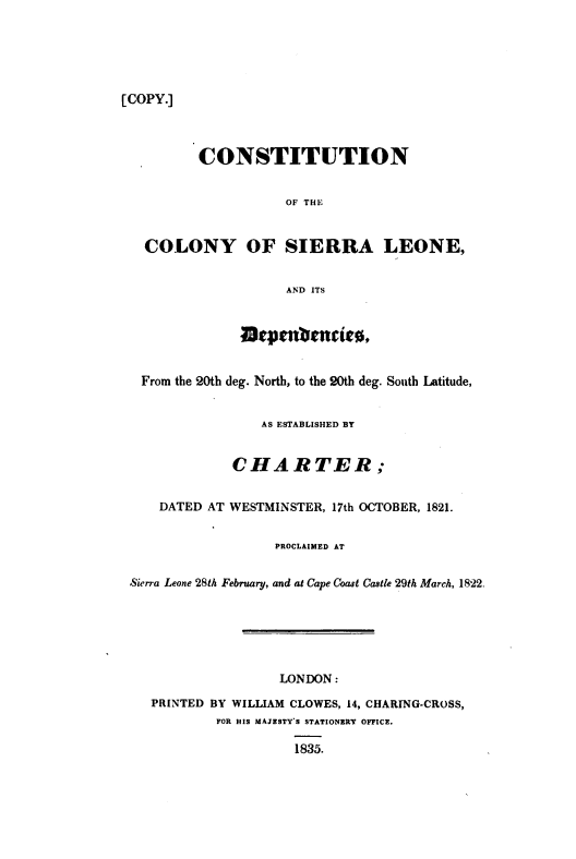 handle is hein.cow/ccsld0001 and id is 1 raw text is: 






[COPY.]


         CONSTITUTION


                    OF THE


  COLONY OF SIERRA LEONE,


                    AND ITS






 From the 20th deg. North, to the 20th deg. South Latitude,


                 AS ESTABLISHED BY


             CHARTER;


    DATED AT WESTMINSTER, 17th OCTOBER, 1821.


                   PROCLAIMED AT


Sierra Leone 28th February, and at Cape Coast Castle 29th March, 1822.






                   LONDON:

   PRINTED BY WILLIAM CLOWES, 14, CHARING-CROSS,
           FOR HIS MAJESTY'S STATIONERY OFFICE.

                     1835.


