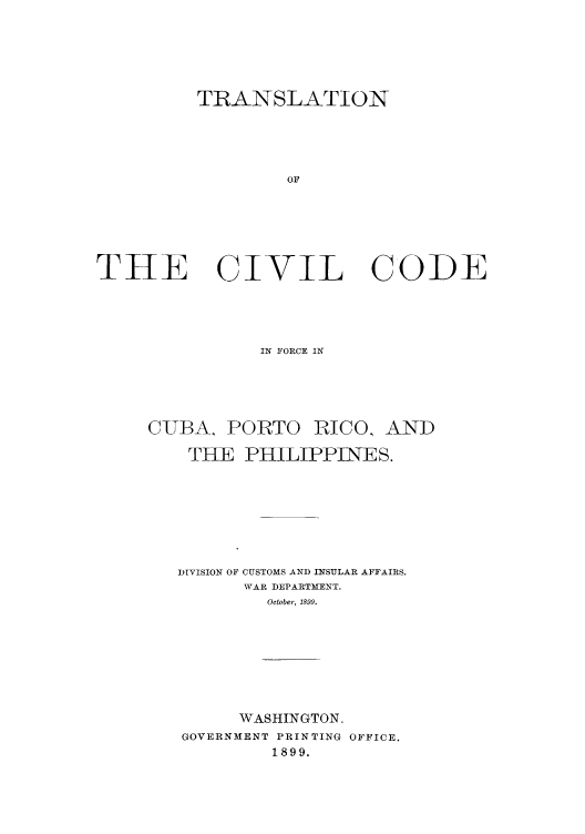 handle is hein.cow/ccupricp0001 and id is 1 raw text is: TRANSLATION
OF
THE    CIVIL CODE

IN FORCE IN
C-UBA, PORTO RICO, AND
THE PHILIPPINES.
DIVISION OF CUSTOMS AND INSULAR AFFAIRS.
WAR DEPARTMENT.
October, 1899.
WASHINGTON.
GOVERNMENT PRINTING OFFICE.
1899.


