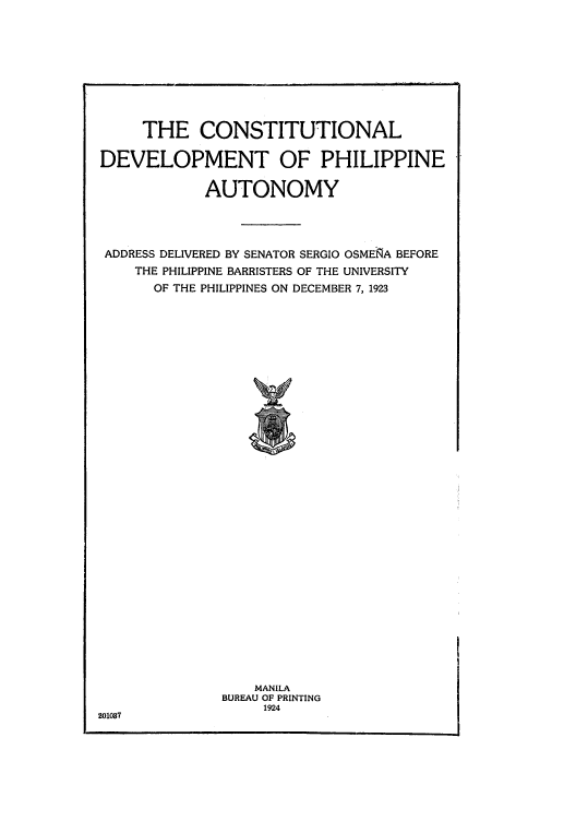 handle is hein.cow/cdphiau0001 and id is 1 raw text is: THE CONSTITUTIONAL
DEVELOPMENT OF PHILIPPINE
AUTONOMY
ADDRESS DELIVERED BY SENATOR SERGIO OSMENA BEFORE
THE PHILIPPINE BARRISTERS OF THE UNIVERSITY
OF THE PHILIPPINES ON DECEMBER 7, 1923

MANILA
BUREAU OF PRINTING
1924

201087


