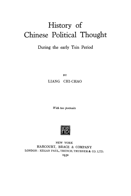 handle is hein.cow/chinpots0001 and id is 1 raw text is: History of
Chinese Political Thought
During the early Tsin Period
BY
LIANG CHI-CHAO

With two Portraits
NEW YORK
HARCOURT, BRACE & COMPANY
LONDON: KEGAN PAUL, TRENCH, TRUBNER & CO. LTD.
1930


