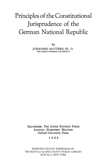 handle is hein.cow/cjgenar0001 and id is 1 raw text is: Principles of the Constitutional
Jurisprudence of the
German National Republic
By
JOHANNES MATTERN, Ph. D.
THE JOHNS HOPKINS UNIVERSITY

BALTIMORE: THE JOHNS HOPKINS PRESS
LONDON: HUMPHREY MILFORD
Oxford University Press
1928
REPRODUCTION BY PERMISSION OF
THE BUFFALO & ERIE COUNTY PUBLIC LIBRARY
BUFFALO, NEW YORK


