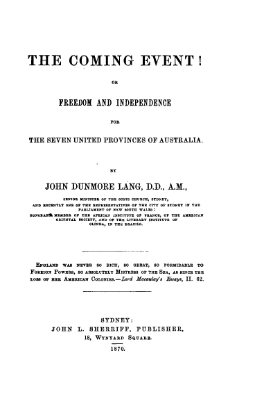 handle is hein.cow/cmngevt0001 and id is 1 raw text is: 









THE COMING EVENT!


                        OR



         FREEDOM AND INDEPENDENCE


                        FOR


THE SEVEN UNITED PROVINCES OF AUSTRALIA.




                        BY


     JOHN DUNMORE LANG, D.D., A.M.,

          SENIOR MINISTER OF THE SCOTS CHURCH, SYDNEY,
 AND RECENTLY ONE OF THE REPRESENTATIVES OF THE CITY OF SYDNEY IN THE
               PARLIAMENT OF NEW SOUTH WALES:
 HOORARI MEMBER OF THE AFRICAN INSTITUTE OF FRANCE, OF THE AMERICAN
        ORIENTAL SOCIETY, AND OF TEE LITERARY INSTITUTE OP
                  OLINDA, IN THE BRAZILS.






  ENGLAND WAS NEVER SO RICH, 80 GREAT, SO FORMIDABLE TO
  FOREIGN POWERS, 8o ABSOLUTELY MISTRESS OF THE SEA, AS SINC THE
  LOSS OF ER AMERICAN CoLoNiES.-Lod Macaulay's Essays, II. 62.






                     SYDNEY:
       JOHN    L. SHERRIFF, PUBLISHER,
                 18, WYNYARD SQUARE.

                        1870.


