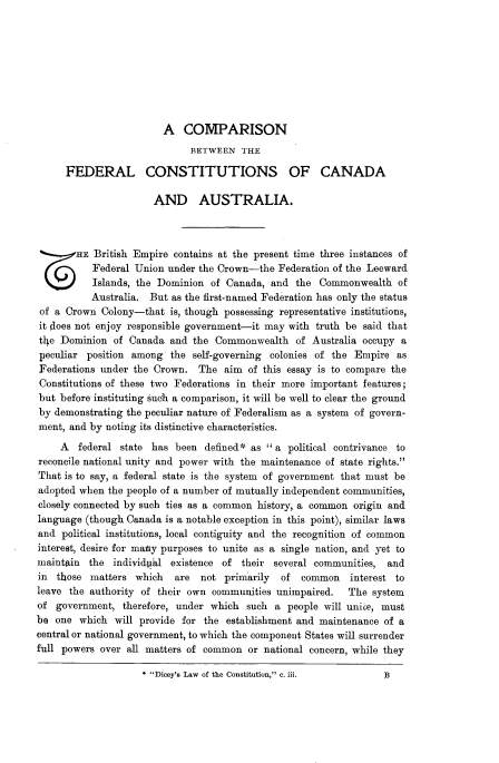 handle is hein.cow/cmsnbtn0001 and id is 1 raw text is: 









                        A   COMPARISON
                             BETWEEN   THE

      FEDERAL CONSTITUTIONS OF CANADA

                      AND AUSTRALIA.



       HE  British Empire contains at the present time three instances of
           Federal Union under the Crown-the  Federation of the Leeward
           Islands, the Dominion of Canada, and  the Commonwealth   of
           Australia. But as the first-named Federation has only the status
 of a Crown Colony-that  is, though possessing representative institutions,
 it does not enjoy responsible government-it may with truth be said that
 the Dominion  of Canada and  the Commonwealth   of Australia occupy a
 peculiar position among the  self-governing colonies of the Empire as
 Federations under the Crown.  The aim  of this essay is to compare the
 Constitutions of these two Federations in their more important features;
 but before instituting such a comparison, it will be well to clear the ground
 by demonstrating the peculiar nature of Federalism as a system of govern-
 ment, and by noting its distinctive characteristics.

     A  federal state has been  definedi as  a political contrivance to
reconcile national unity and power with the maintenance of state rights.
That is to say, a federal state is the system of government that must be
adopted when the people of a number of mutually independent communities,
closely connected by such ties as a common history, a common origin and
language (though Canada is a notable exception in this point), similar laws
and  political institutions, local contiguity and the recognition of common
interest, desire for maty purposes to unite as a single nation, and yet to
maintain  the individpkl existence of  their several communities, and
in  those matters  which  are  not primarily  of  common   interest to
leave the authority of their own communities unimpaired.   The system
of  government, therefore, under which  such a people will unie, must
be  one which  will provide for the establishment and maintenance of a
central or national government, to which the component States will surrender
full powers over all matters of common  or national concern, while they

                    * Dicey's Law of the Constitution, c. iii.  B


