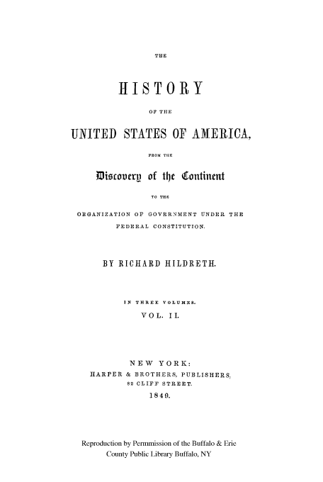 handle is hein.cow/cntntfed0002 and id is 1 raw text is: THE

HISTORY
OF THE
UNITED STATES OF AMERICA,
FROM TItE
Miscoverv of tlje4 ontincnt
TO THE
ORGANIZATION OF GOVERNMENT UNDER THE
FEDERAL CONSTITUTION.

BY RICHARD HILDRETH.
IN THREE VOLUMES.
VOL. II.
NEW YORK:
HARPER & BROTHERS, PUBLISHERS.
82 CLIFF STREET.
1849.
Reproduction by Permmission of the Buffalo & Erie
County Public Library Buffalo, NY


