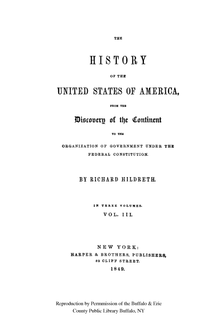 handle is hein.cow/cntntfed0003 and id is 1 raw text is: THE

HISTORY
OF THE'
UNITED STATES OF AMERICA,
FROM THE
1OiWCo07rV of t4e 4tontinet
TO THE
ORGANIZATION OF GOVERNMENT UNDER THE
FEDERAL CONSTITUTION.

BY RICHARD HILDRETH.
IN THREE VOLUMES.
VOL. III.
NEW YORK:
HARPER & BROTHERS, PUBLISHERS,
82 CLIFF STREET.
1849.
Reproduction by Permmission of the Buffalo & Erie
County Public Library Buffalo, NY


