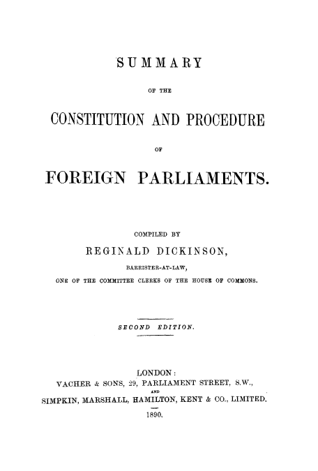 handle is hein.cow/coforep0001 and id is 1 raw text is: SUMMARY
OF THE
CONSTITUTION AND PROCEDURE
OF
FOREIGN PARLIAMENTS.
COMPILED BY
REGINALD DICKINSON,
BARRISTER-AT-LAW,
ONE OF THE COMMITTEE CLERKS OF THE HOUSE OF COMMONS.
SECOND EDITION.
LONDON:
VACHER & SONS, 29, PARLIAMENT STREET, S.W.,
AND
SIMPKIN, MARSHALL, HAMILTON, KENT & CO., LIMITED,
1890,


