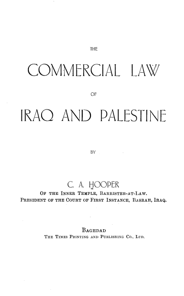 handle is hein.cow/comlip0001 and id is 1 raw text is: THE

COMMERCIAL LA\V/
OF
IRAQ AND PALESTINE
bY

C. A. fJOOPER
OF THE INNER TEMPLE, BARRISTER-AT-LAW.
PRESIDENT OF THE COURT OF FIRST INSTANCE, BASRAH, IRAQ.
BAGHDAD
THE TIMES PRINTING AND PUBLISHING Co., LTn.


