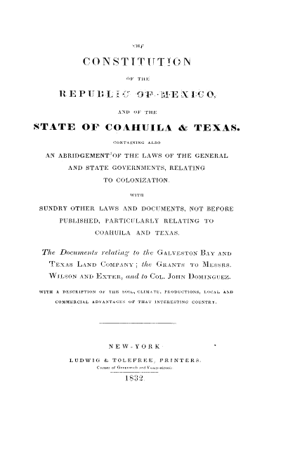 handle is hein.cow/comxctx0001 and id is 1 raw text is: CON S T I T ITT TO N
OF THEi
AND O F HELIIE   0
STATE Or COAHUILA & TEXAS.
CONTAINING ALSO
AN ABRIDGEMENT  OF THE LAWS OF THE GENERAL
AND STATE GOVERNMENTS, RELATING
TO COLONIZATION.
WIT II
SUNDRY OTHER LAWS AND DOCUMENTS, NOT BEFORE
PUBLISHED, PARTIC[ULARLY RELATING TO
COAHUILA AND TEXAS.
Tie Docunicids relaliln, to the GALVESTON BAY AND
TEXA s LtVND COMPANY i/a 6 .'INTS 'T0 MESSRS.
WILSON AND EXTER,   d to CoL. JOHN )OMINGUEZ.
WITH A DESCRIPTION OF TiiE  SUIl, CLIMAAT , PRODUCTIONS, LOCAL AND
COMMERCIAL ADVANTA6EAS OF TilAT INTERESTING COUNTRY.
NE W - Y 0 R K
LUDWIG & TOLEFREE, PRINTERS,
Corner of Grcernw~ b ?a>1 Ve-treeti
_ 832


