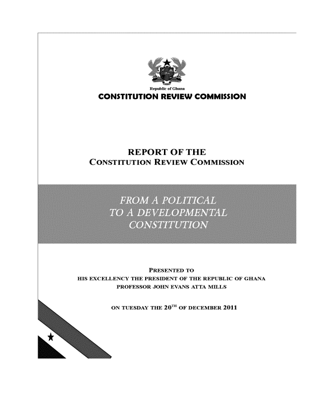 handle is hein.cow/corecm0001 and id is 1 raw text is: Republic of Ghana
CONSTITUTION REVIEW COMMISSION
REPORT OF THE
CONSTITUTION REVIEW COMMISSION

PRESENTED TO
HIS EXCELLENCY THE PRESIDENT OF THE REPUBLIC OF GHANA
PROFESSOR JOHN EVANS ATTA MILLS

ON TUESDAY THE 20TI OF DECEMBER 2011


