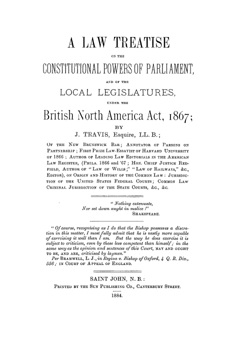 handle is hein.cow/cpparbri0001 and id is 1 raw text is: A LAW TREATISE
ON THE
6ONSTITUTIONAL POWERS OF PARLIAMENT,
AND OF THE
LOCAL LEGISLATURES,
UNDER THE
British North America Act, 1867;
BY
J. TRAVIS, Esquire, LL. B.;
OF THE NEW    BRUNsWIcK BAR; ANNOTATOR OF PARSONS ON
PARTNERSHIP ; FIRST PRIZE LAw-ESSAYIST OF HARVARD UNIVERSITY
OF 1866 ; AUTHOR OF LEADING LAW EDITORIALS IN THE AMERICAN
LAW REGISTER, (PHILA. 1866 and '67; HON. CHIEF JUSTICE RED-
FIELD, AUTHOR OF LAW OF WILLS' LAW OF RAILWAYS, &C.,
EDITOR), ON ORIGIN AND HISTORY OF THE COMMON LAW: JURISDIC-
TION OF THE 'UNITED STATES FEDERAL COURTS; COMION LAW
CRIMINAL JURISDICTION OF THE STATE COURTS, &C., &C.
Nothing extenuate,
Nor set down aught in malice !
SHAKSPEARE.
Of course, recognising as I do that the Bishop possesses a discre-
tion in this matter, 1 nzost fully admit that he is vastly more capable
of exercising it well than I am. But the way he does exercise it is
subject to criticism, even by those less competent than himself; in the
same way as the opinion and sentences of this Court, MAY AND OUGHT
TO BE, AND ARE, criticised by laymen.
Per BRAMWELL, L. J., in Regina v. Bishop of Oxford, 4 Q. B. Div.,
556; IN COURT OF APPEAL OF ENGLAND.
SAI2NT JOHN, N. B.:
PRINTED BY THE SUN PUBLISHING CO., CANTERBURY STREET.
1884.


