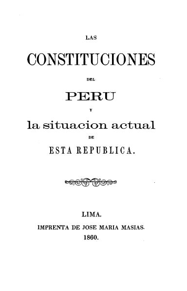 handle is hein.cow/csdpul0001 and id is 1 raw text is: LAS

CONSTITUCIONES
DEL
PERU
Y
la situacion actual
DE
ESTA REPUBLICA.

LIMA.

IMPRENTA DE JOSE MARIA MASIAS.
1860.


