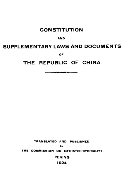 handle is hein.cow/csldrc0001 and id is 1 raw text is: 







             CONSTITUTION

                   AND

SUPPLEMENTARY LAWS AND DOCUMENTS

                   OF

       THE  REPUBLIC   OF  CHINA






















           TRANSLATED AND PUBLISHED
                    my
      THE COMMISSION ON EXTRATERRITORIALITY

                  PEKING
                  1924


