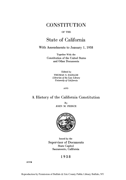 handle is hein.cow/cstaca0001 and id is 1 raw text is: CONSTITUTION
OF THE
State of California

With Amendments to January 1, 1938
Together With the
Constitution of the United States
and Other Documents
Edited by
THOMAS S. DABAGH
Librarian of the Law Library
University of California
AND
A, History of the California Constitution

By
JOHN M. PEIRCE

Issued by the
Supervisor of Documents
State Capitol
Sacramento, California
1938

3777#

Reproduction by Permission of Buffalo & Erie County Public Library Buffalo, NY


