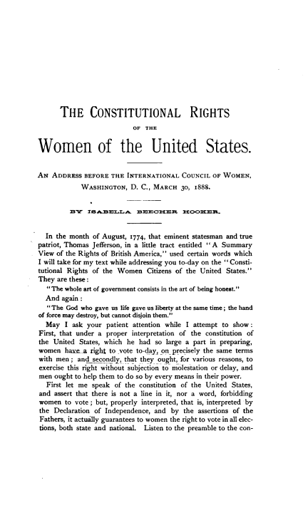 handle is hein.cow/ctrtswus0001 and id is 1 raw text is: THE CONSTITUTIONAL RIGHTS
OF THE
Women of the United States.
AN ADDRESS BEFORE THE INTERNATIONAL COUNCIL OF WOMEN,
WASHINGTON, D. C., MARCH 30, 1888.
BY ZSABfELLA      BEECHER      HOO8EFR.
In the month of August, I774, that eminent statesman and true
patriot, Thomas Jefferson, in a little tract entitled  A Summary
View of the Rights of British America, used certain words which
I will take for my text while addressing you to-day on the Consti-
tutional Rights of the Women Citizens of the United States.
They are these:
The whole art of government consists in the art of being honest.
And again :
The God who gave us life gave us liberty at the same time; the hand
of force may destroy, but cannot disjoin them.
May I ask your patient attention while I attempt to show :
First, that under a proper interpretation of the constitution of
the United States, which he had so large a part in preparing,
women havte-a right to vote to-day, on precisely the same terms
with men ; and_secondly, that they ought, for various reasons, to
exercise this right without subjection to molestation or delay, and
men ought to help them to do so by every means in their power.
First let me speak of the constitution of the United States,
and assert that there is not a line in it, nor a word, forbidding
women to vote ; but, properly interpreted, that is, interpreted by
the Declaration of Independence, and by the assertions of the
Fathers, it actually guarantees to women the right to vote in all elec-
tions, both state and national. Listen to the preamble to the con-


