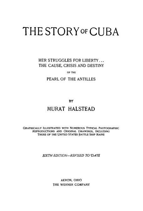 handle is hein.cow/cubalib0001 and id is 1 raw text is: THE STORYOF CUBA
HER STRUGGLES FOR LIBERTY...
THE CAUSE, CRISIS AND DESTINY
OF THE
PEARL OF THE ANTILLES

MURAT HALSTEAD
GRAPHICALLY ILLUSTRATED WITH NUMEROUS TYPICAL PHOTOGRAPHIC
REPRODUCTIONS AND ORIGINAL DRAWINGS, INCLUDING
THOSE OF THE UNITED STATES BATTLE SHIP MAINE
SIXTH EDITION-REVISED TO 'DATE
AKRON, OHIO
THE WERNER COMPANY


