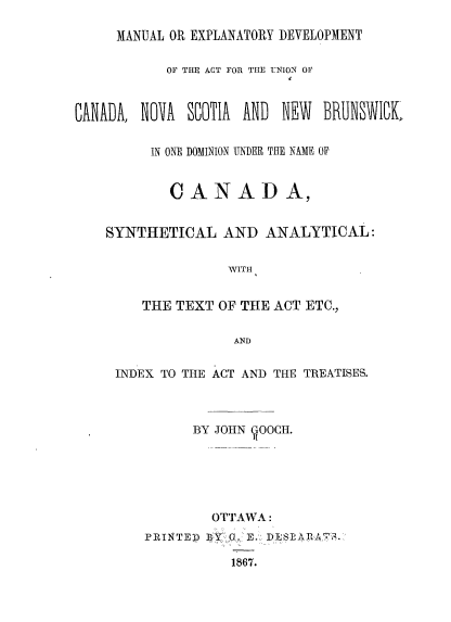 handle is hein.cow/dauca0001 and id is 1 raw text is: MANUAL OR EXPLANATORY DEVELOPMENT
OF THE ACT FOR THE UNION OF
CANADA, NOA SCOTIA AND NEW BRUNSWICk
IN ONE DOMINION UNDER THE NAME OF
CANAD A,
SYNTHETICAL AND ANALYTICAL:
WITH
THE TEXT OF THE ACT ETC.,
AND
INDEX TO THE ACT AND THE TREATISES.
BY JOHN YOOCH.
OTTAWA:
PRINTED ] 0. E. DESLARAB.
1867.


