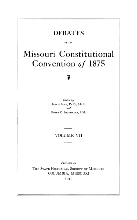handle is hein.cow/dbmocsv0007 and id is 1 raw text is: 







            DEBATES

                of the


Missouri Constitutional

    Convention of 1875








                Edited by
           ISIDOR LOmB, PH.D., LL.B.
                 and
           FLOYD C. SHOEMAKER, A.M.





             VOLUME VII






               Published by
    THE STATE HISTORICAL SOCIETY OF MISSOURI
          COLUMBIA, MISSOURI
                 I941



