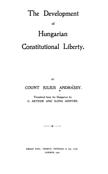 handle is hein.cow/devhunga0001 and id is 1 raw text is: 


   The Development


              of


        Hungarian



Constitutional Liberty.








              BY


  COUNT   JULIUS  ANDRASSY.


      Translated from the Hungarian by
   C. ARTHUR AND ILONA GINEVER.














   KEGAN PAUL, TRENCH, TRUBNER & CO., LTD.
           LONDON, 190$.


