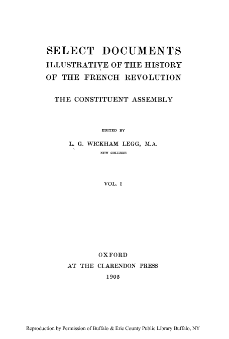 handle is hein.cow/dillhifr0001 and id is 1 raw text is: SELECT DOCUMENTS
ILLUSTRATIVE OF THE HISTORY
OF THE FRENCH REVOLUTION
THE CONSTITUENT ASSEMBLY
EDITED BY
L. G. WICKHAM LEGG, M.A.
NEW COLLEGE
VOL. I

OXFORD
AT THE CIARENDON PRESS
1905

Reproduction by Permission of Buffalo & Erie County Public Library Buffalo, NY


