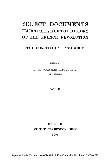 handle is hein.cow/dillhifr0002 and id is 1 raw text is: SELECT DOCUMENTS
ILLUSTRATIVE OF THE HISTORY
OF THE FRENCH REVOLUTION
THE CONSTITUENT ASSEMBLY
EDITED BY
L. G. WICKHAM LEGG, M.A.
NEW COLLEGE
VOL. II

OXFORD
AT THE CLARENDON PRESS
1905

Reproduction by Permmission of Buffalo & Erie County Public Library Buffalo, NY


