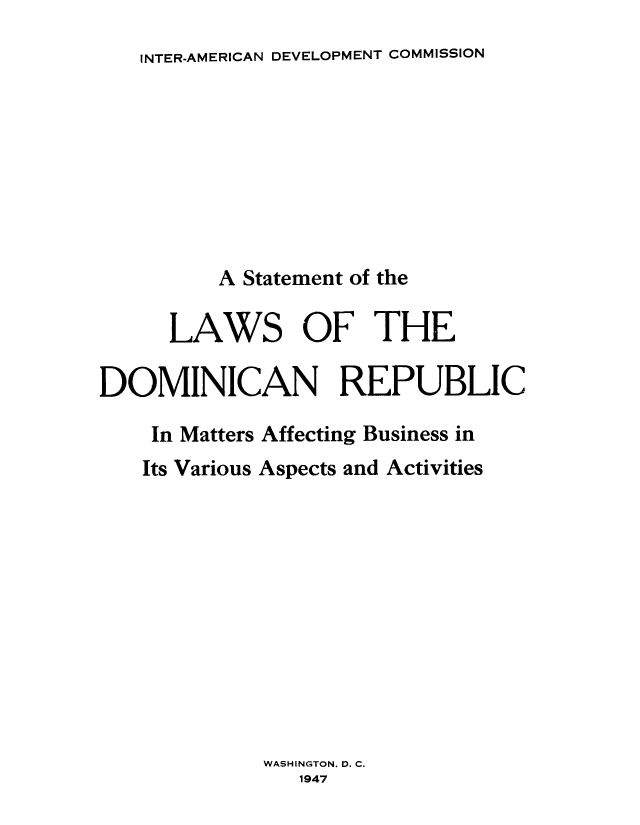 handle is hein.cow/domireb0001 and id is 1 raw text is: INTER-AMERICAN DEVELOPMENT COMMISSION

A Statement of the
LAWS OF THE
DOMINICAN REPUBLIC
In Matters Affecting Business in
Its Various Aspects and Activities
WASHINGTON. D. C.
1947


