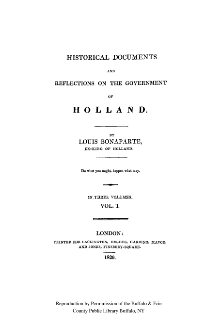 handle is hein.cow/doreho0001 and id is 1 raw text is: HISTORICAL DOCUMENTS
AND
REFLECTIONS ON THE GOVERNMENT
OF

HOLLAND.
BY
LOUIS BONAPARTE,
EX-KING OF HOLLAND.
Do what you ought, happen what may.
N ,TUREE VOLUMES,
VOL. 'I.

LONDON:
PRINTED FOR LACKINGTON, HUGHES, HARDING, MAVOR,
AND JONES, FINSBURY-SQUARE.
1820.
Reproduction by Permmission of the Buffalo & Erie
County Public Library Buffalo, NY


