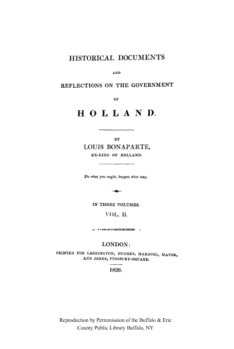 handle is hein.cow/doreho0002 and id is 1 raw text is: HISTORICAL DOCUMENTS
AND
REFLECTIONS ON THE GOVERNMENT
OF

HOLL'AND.
BY
LOUIS BONAPARTE,
EX-KING OF HOLLAND.
Do what you ought, happen what may.
IN THREE VOLUMES.
VOL. I.

LONDON:
PRINTED FOR LACKINGTON, HUGHES, HARDING, MAVOR,
AND JONES, FINSBURY-SQUARE.
1820.
Reproduction by Permmission of the Buffalo & Erie
County Public Library Buffalo, NY


