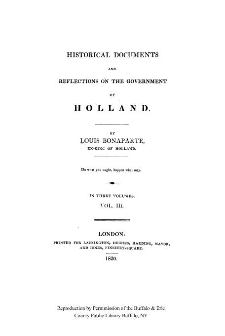 handle is hein.cow/doreho0003 and id is 1 raw text is: HISTORICAL DOCUMENTS
AND
REFLECTIONS ON THE GOVERNMENT
OF

HO LL AND.
BY
LOUIS BONAPARTE,
EX-KING OF HOLLAND.

Do what you ought, happen what may.
IN THREE VOLUMES.
VOL. 111.
LONDON:
PRINTED FOR LACKINGTON, HUGHES, HARDING, MAVOR,
AND JONES, FINSBURY-SQUARE.
1 820.
Reproduction by Permmission of the Buffalo & Erie
County Public Library Buffalo, NY


