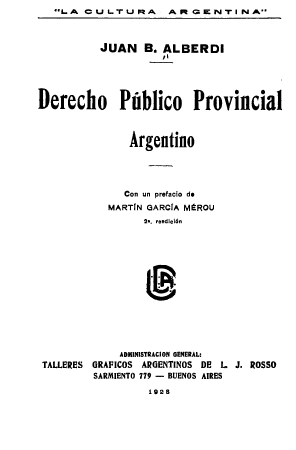 handle is hein.cow/dppag0001 and id is 1 raw text is:    LA  CU  L.T U RA  ARtG  ENTi  NA



          JUAN B. ALBERDI





Derecho Publico Provincial



               Argentino




               Con un prefacio de
            MARTIN GARCIA MEROU
                  2. reedicl6n


             ADMINISTRACION GENERAL:
TALLERES GRAFICOS ARGENTINOS DE L J. ROSSO
         SARMIENTO 779 - BUENOS AIRES
                  1928


