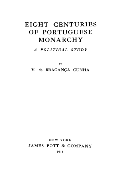 handle is hein.cow/eigcenpo0001 and id is 1 raw text is: EIGHT    CENTURIES
OF PORTUGUESE
MONARCHY
A POLITICAL STUDY
BY
V. de BRAGANQA CUNHA
NEW YORK
JAMES POTT & COMPANY
1911


