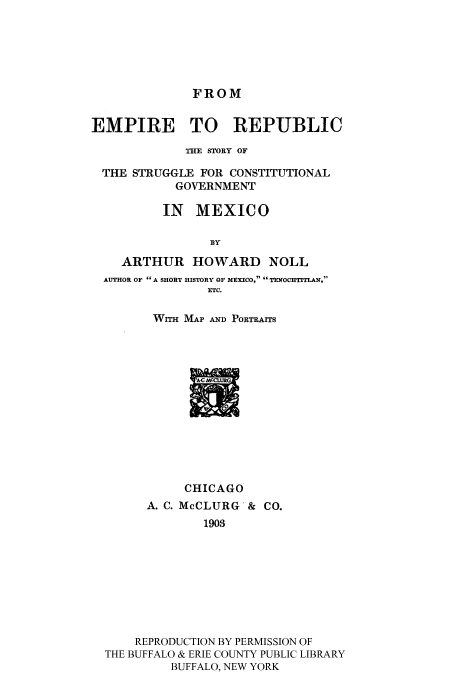 handle is hein.cow/emstrug0001 and id is 1 raw text is: FROM

EMPIRE TO REPUBLIC
THE STORY OF
THE STRUGGLE FOR CONSTITUTIONAL
GOVERNMENT
IN MEXICO
BY
ARTHUR HOWARD NOLL
AUTHOR OF  A SHORT HISTORY OF MEXICO,  TE OCHTITLAN,
ETC.
WrTH MAP AND PORTRAITS

CHICAGO
A. C. McCLURG'& CO.
1903
REPRODUCTION BY PERMISSION OF
THE BUFFALO & ERIE COUNTY PUBLIC LIBRARY
BUFFALO, NEW YORK


