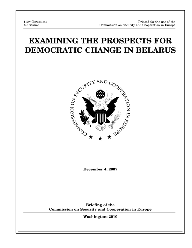 handle is hein.cow/epdcb0001 and id is 1 raw text is: 110th CONGRESS
1st Session

Printed for the use of the
Commission on Security and Cooperation in Europe

EXAMINING THE PROSPECTS FOR
DEMOCRATIC CHANGE IN BELARUS

AND
0
z.

co
O
, z
04

December 4, 2007
Briefing of the
Commission on Security and Cooperation in Europe
Washington: 2010


