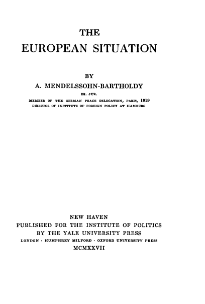handle is hein.cow/epstn0001 and id is 1 raw text is: 




                  THE


 EUROPEAN SITUATION



                   BY
     A. MENDELSSOHN-BARTHOLDY
                  DR. JUR.
   MEMBER OF THE GERMAN PEACE DELEGATION, PARIS, 1919
   DIRECTOR OF INSTITUTE OF FOREIGN POLICY AT HAMBURG


















               NEW  HAVEN
PUBLISHED  FOR THE  INSTITUTE OF POLITICS
      BY THE YALE  UNIVERSITY PRESS
 LONDON * HUMPHREY MILFORD - OXFORD UNIVERSITY PRESS
                MCMXXVII


