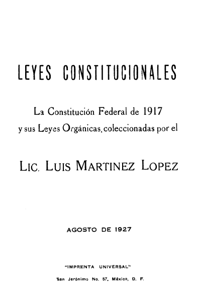 handle is hein.cow/eyetutfde0001 and id is 1 raw text is: LEYES      CONSTITUCIONALES
La Constituci6n Federal de 1917
y sus Leyes Orgdnicas. coleccionadas por el
LiC. Luis MARTINEZ LOPEZ
AGOSTO DE 1927
IMPRENTA UNIVERSAL

San Jer6nim- No. 57. Mixico, 0. F.


