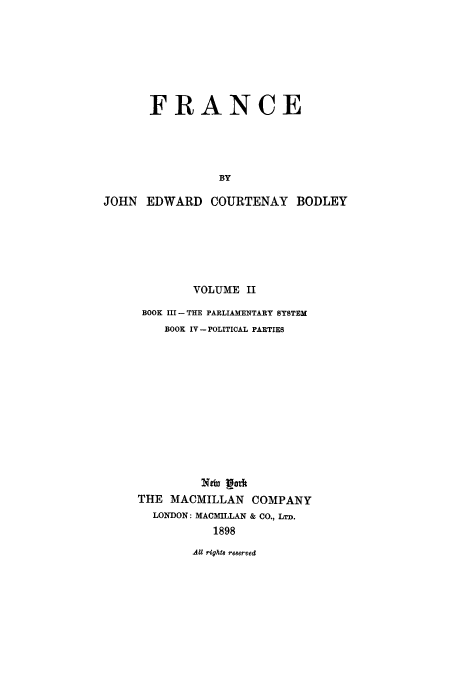 handle is hein.cow/fance0002 and id is 1 raw text is: FRANCE
BY
JOHN EDWARD COURTENAY BODLEY

VOLUME II
BOOK III- THE PARLIAMENTARY SYSTEM
BOOK IV - POLITICAL PARTIES
THE MACMILLAN COMPANY
LONDON: MACMILLAN & CO., LTD.
1898

AU rights re8erved



