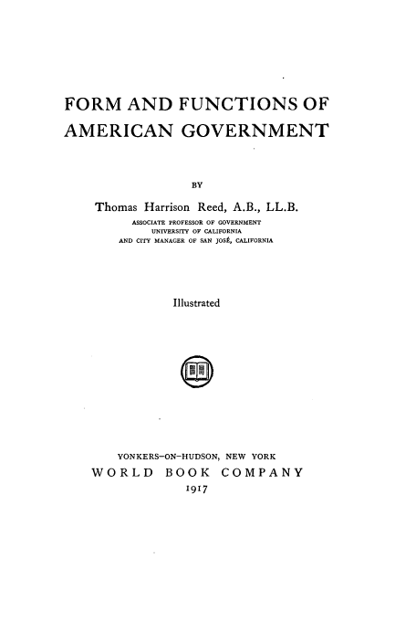 handle is hein.cow/ffagove0001 and id is 1 raw text is: FORM AND FUNCTIONS OF
AMERICAN GOVERNMENT
BY
Thomas Harrison Reed, A.B., LL.B.
ASSOCIATE PROFESSOR OF GOVERNMENT
UNIVERSITY OF CALIFORNIA
AND CITY MANAGER OF SAN JOSP, CALIFORNIA
Illustrated

YONKERS-ON-HUDSON, NEW YORK
WORLD BOOK COMPANY
1917


