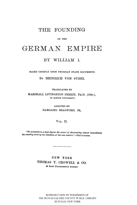 handle is hein.cow/fogempi0002 and id is 1 raw text is: THE FOUNDING
OF THE
GERMAN EMPIRE
BY WILLIAM I.
BASED CHIEFLY UPON PRUSSIAN STATE DOCUMENTS
By HEINRICH VON SYBEL
TRANSLATED BY
MARSHALL LIVINGSTON PERRIN, PH.D. (Gtt.),
OF BOSTON UNIVERSITY.
ASSISTED BY
GAMALIEL BRADFORD, JR,
VOL. II.
He possessed in a high degree the power of discovering almost immediately
the wanting term by the intuition of his own nature.-THUCYDIDES.
NEW YORK
THOMAS Y. CROWELL & CO.
46 EAST FOURTEENTH STREET
REPRODUCTION BY PERMISSION OF
THE BUFFALO & ERIE COUNTY PUBLIC LIBRARY
BUFFALO, NEW YORK


